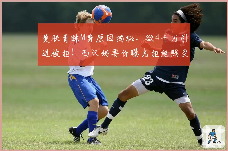 曼联青睐M费原因揭秘,欲4千万引进被拒!西汉姆要价曝光拒绝贱卖