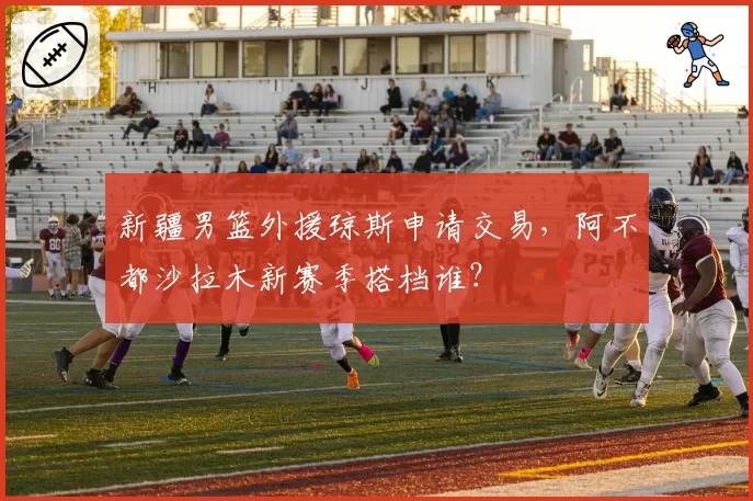 新疆男篮外援琼斯申请交易，阿不都沙拉木新赛季搭档谁？