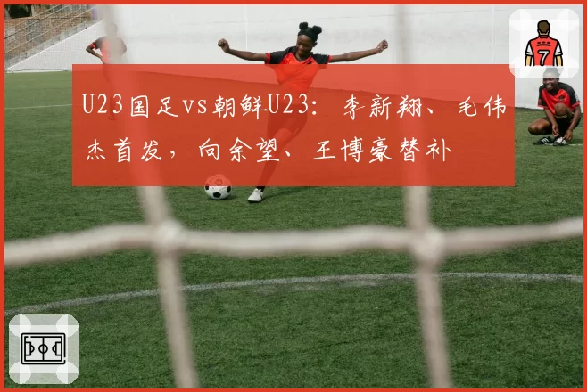 U23国足vs朝鲜U23：李新翔、毛伟杰首发，向余望、王博豪替补