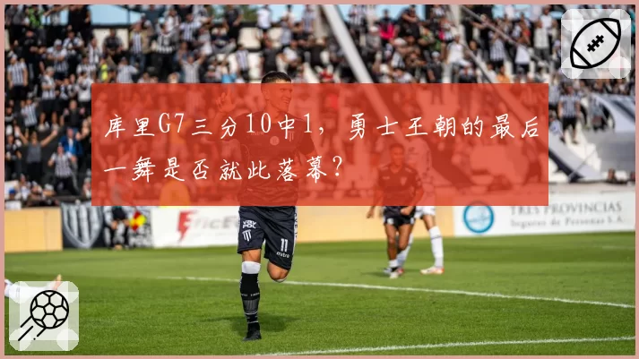 库里G7三分10中1,勇士王朝的最后一舞是否就此落幕?