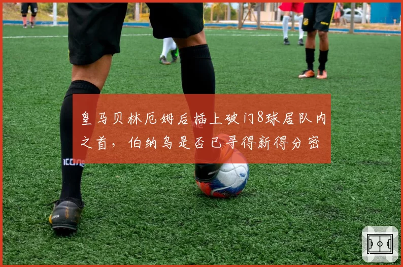 皇马贝林厄姆后插上破门8球居队内之首，伯纳乌是否已寻得新得分密码？