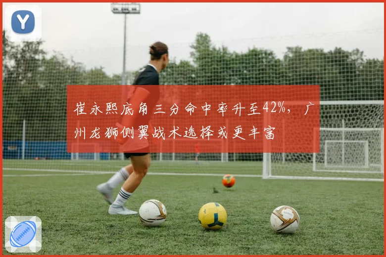 崔永熙底角三分命中率升至42%,广州龙狮侧翼战术选择或更丰富