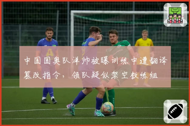 中国国奥队洋帅被曝训练中遭翻译篡改指令，领队疑似架空教练组