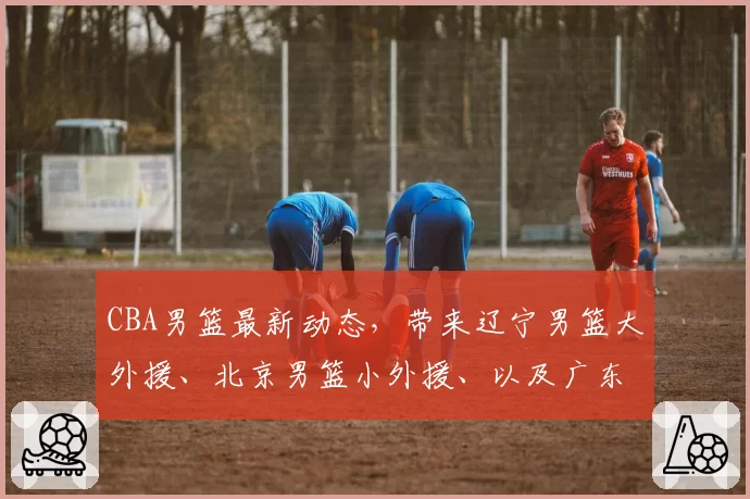 CBA男篮最新动态，带来辽宁男篮大外援、北京男篮小外援、以及广东男篮大外援的最新消息