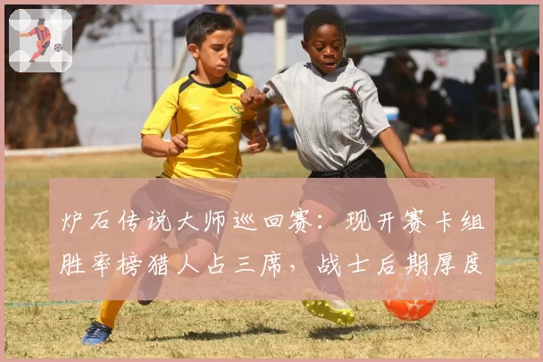 炉石传说大师巡回赛：现开赛卡组胜率榜猎人占三席，战士后期厚度不足