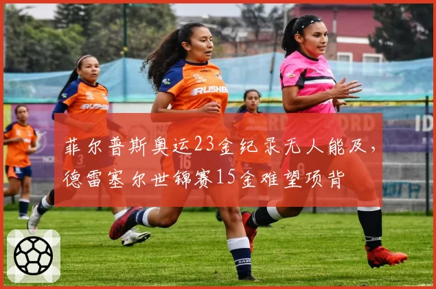 菲尔普斯奥运23金纪录无人能及，德雷塞尔世锦赛15金难望项背