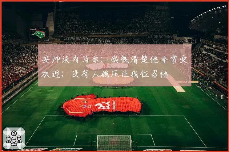 安帅谈内马尔:我很清楚他非常受欢迎;没有人施压让我征召他