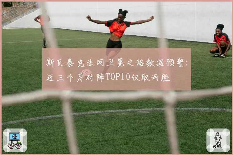 斯瓦泰克法网卫冕之路数据预警：近三个月对阵TOP10仅取两胜