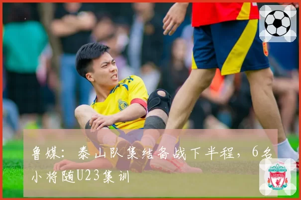鲁媒:泰山队集结备战下半程,6名小将随U23集训