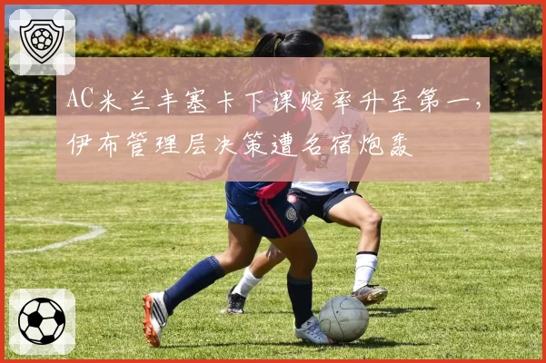 AC米兰丰塞卡下课赔率升至第一，伊布管理层决策遭名宿炮轰