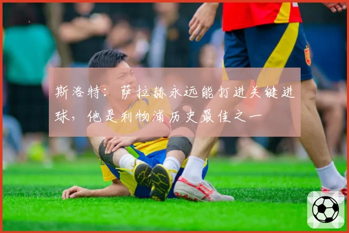 斯洛特:萨拉赫永远能打进关键进球,他是利物浦历史最佳之一