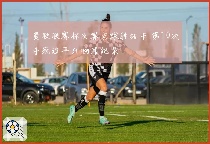 曼联联赛杯决赛点球胜纽卡 第10次夺冠追平利物浦纪录