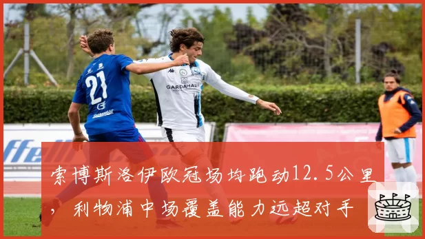 索博斯洛伊欧冠场均跑动12.5公里，利物浦中场覆盖能力远超对手