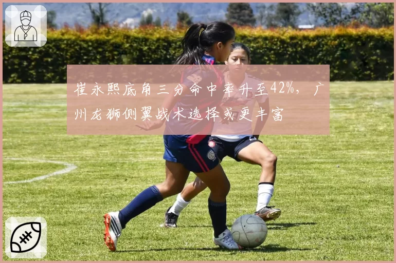 崔永熙底角三分命中率升至42%,广州龙狮侧翼战术选择或更丰富