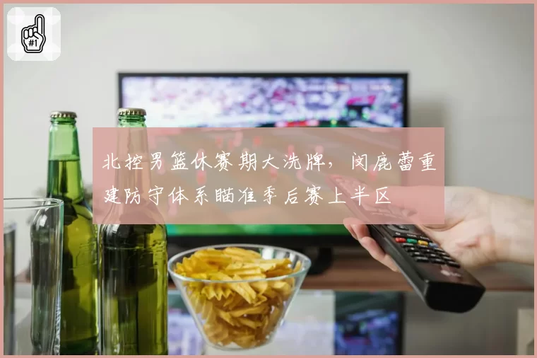 北控男篮休赛期大洗牌,闵鹿蕾重建防守体系瞄准季后赛上半区