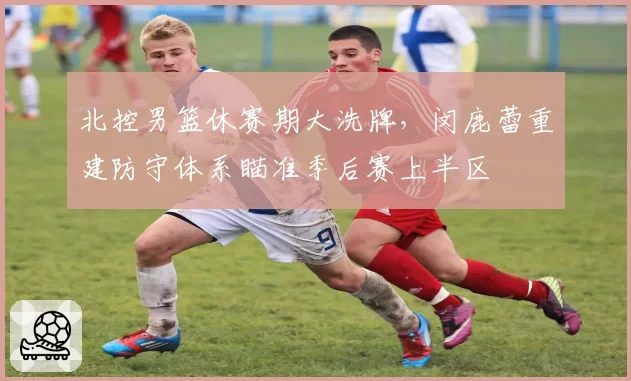 北控男篮休赛期大洗牌,闵鹿蕾重建防守体系瞄准季后赛上半区