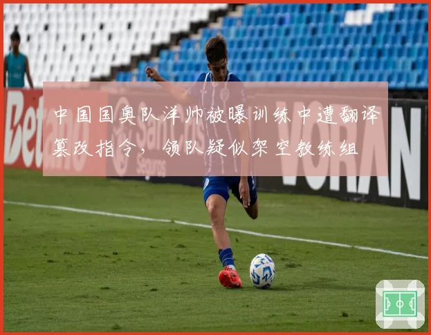 中国国奥队洋帅被曝训练中遭翻译篡改指令，领队疑似架空教练组