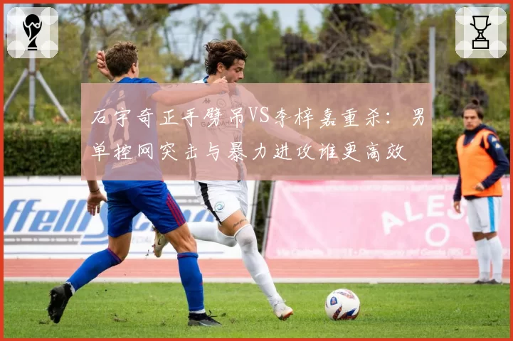 石宇奇正手劈吊VS李梓嘉重杀：男单控网突击与暴力进攻谁更高效