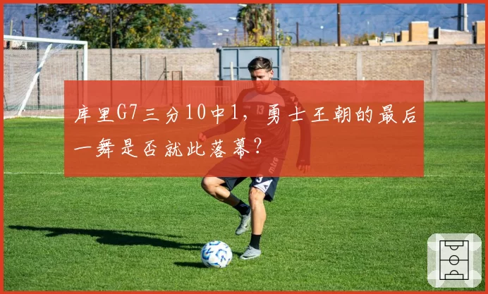 库里G7三分10中1,勇士王朝的最后一舞是否就此落幕?