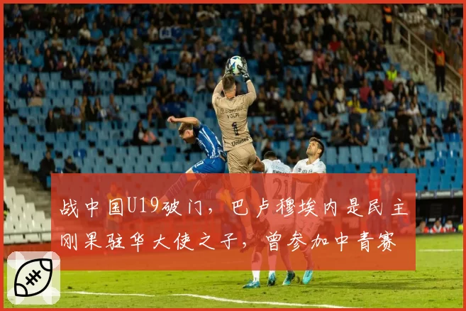 战中国U19破门,巴卢穆埃内是民主刚果驻华大使之子,曾参加中青赛