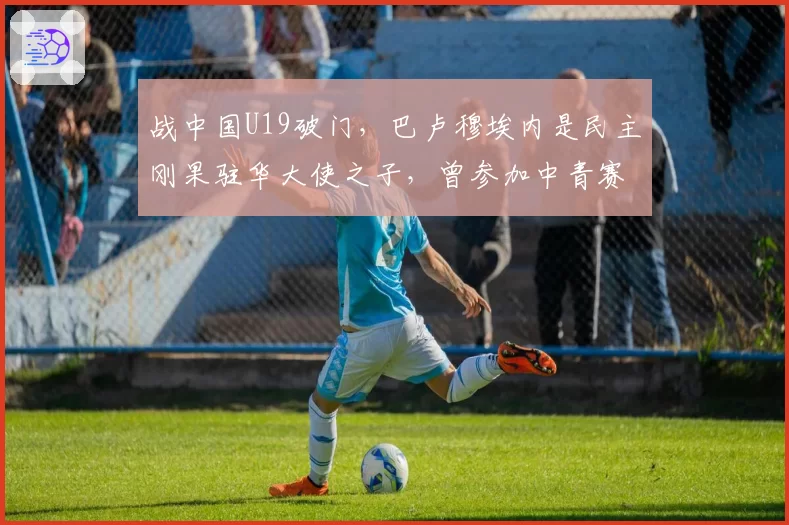 战中国U19破门,巴卢穆埃内是民主刚果驻华大使之子,曾参加中青赛