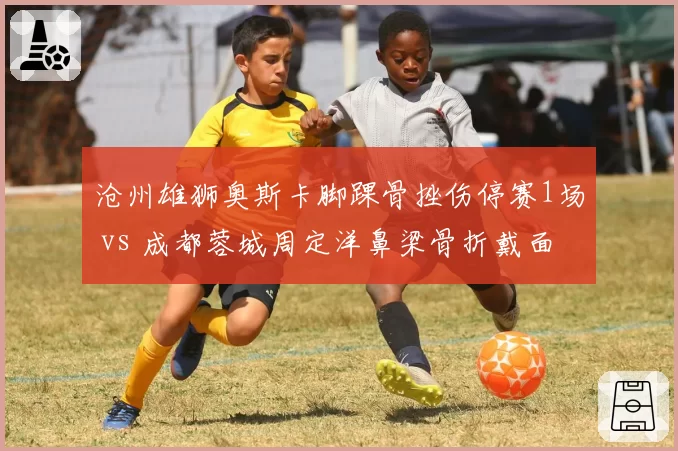 沧州雄狮奥斯卡脚踝骨挫伤停赛1场 vs 成都蓉城周定洋鼻梁骨折戴面具出战，硬汉对比