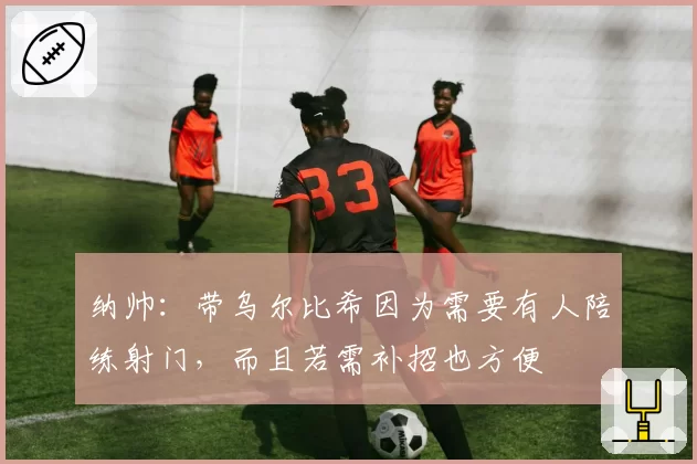 纳帅：带乌尔比希因为需要有人陪练射门，而且若需补招也方便