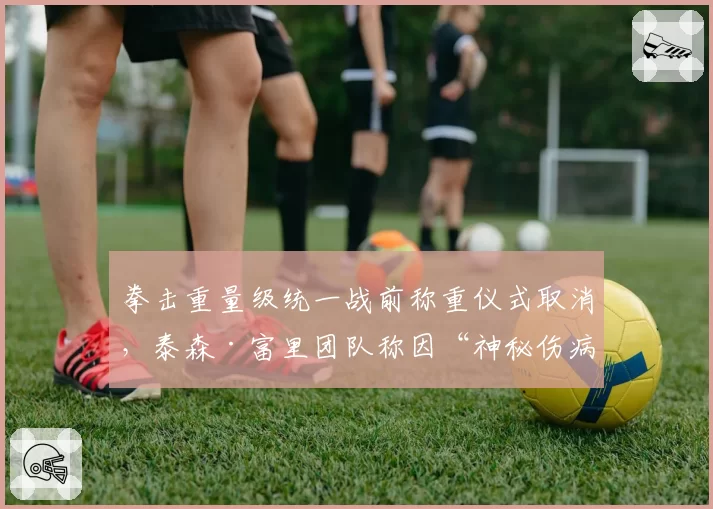 拳击重量级统一战前称重仪式取消,泰森·富里团队称因“神秘伤病”