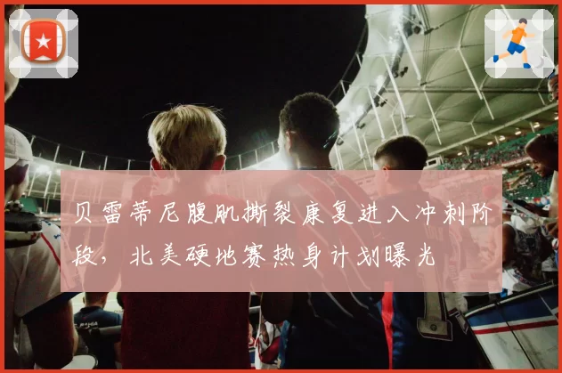 贝雷蒂尼腹肌撕裂康复进入冲刺阶段，北美硬地赛热身计划曝光