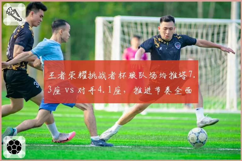 王者荣耀挑战者杯狼队场均推塔7.3座 vs 对手4.1座，推进节奏全面压制
