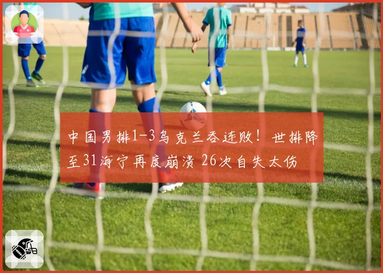 中国男排1-3乌克兰吞连败!世排降至31海宁再度崩溃 26次自失太伤