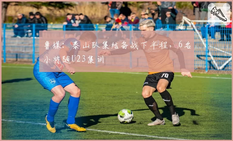 鲁媒:泰山队集结备战下半程,6名小将随U23集训