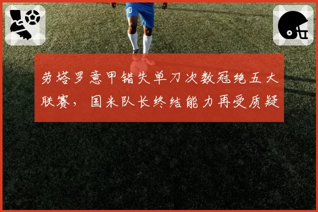 劳塔罗意甲错失单刀次数冠绝五大联赛，国米队长终结能力再受质疑