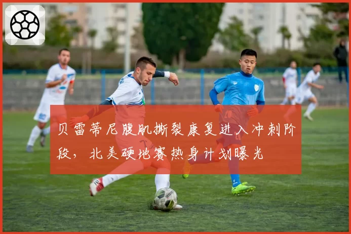 贝雷蒂尼腹肌撕裂康复进入冲刺阶段，北美硬地赛热身计划曝光