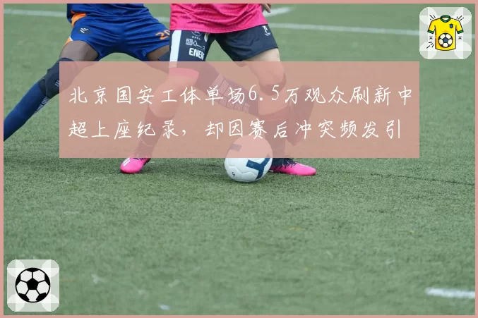 北京国安工体单场6.5万观众刷新中超上座纪录，却因赛后冲突频发引发安保问责