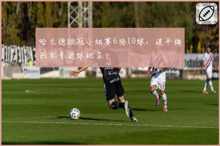 哈兰德欧冠小组赛6场10球，追平梅西单季进球纪录