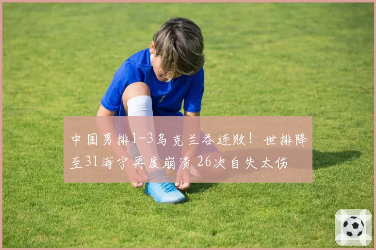 中国男排1-3乌克兰吞连败!世排降至31海宁再度崩溃 26次自失太伤