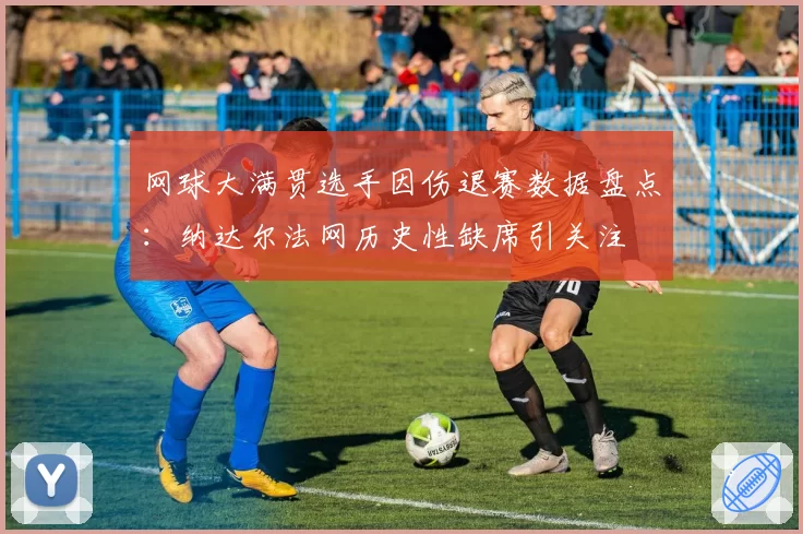 网球大满贯选手因伤退赛数据盘点：纳达尔法网历史性缺席引关注