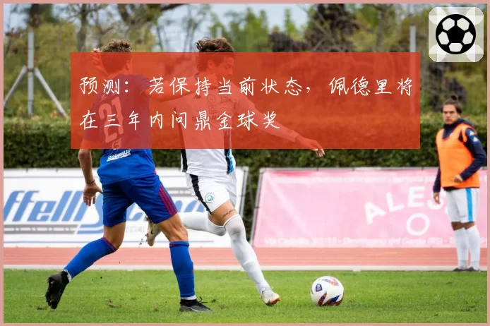 预测：若保持当前状态，佩德里将在三年内问鼎金球奖