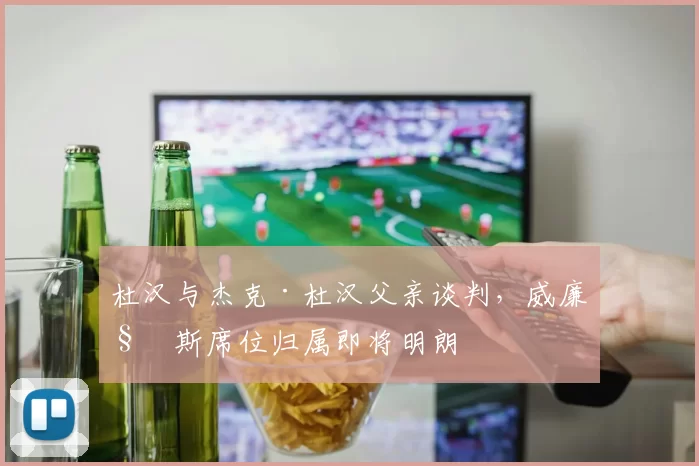 杜汉与杰克·杜汉父亲谈判，威廉姆斯席位归属即将明朗