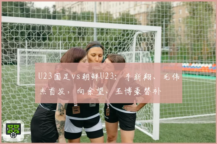 U23国足vs朝鲜U23：李新翔、毛伟杰首发，向余望、王博豪替补