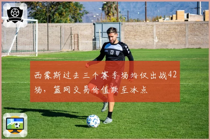 西蒙斯过去三个赛季场均仅出战42场，篮网交易价值跌至冰点