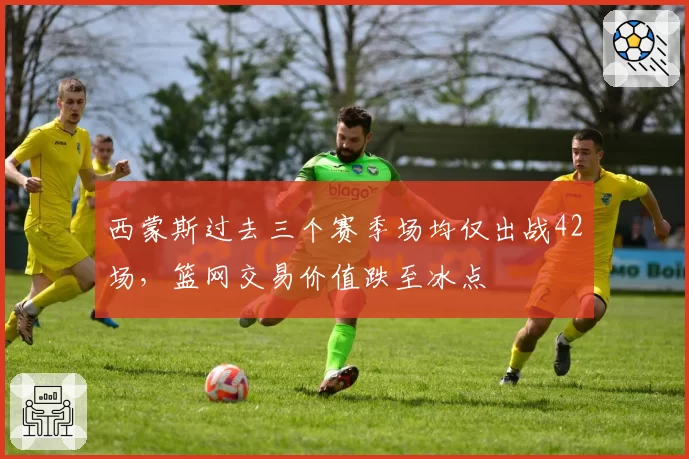 西蒙斯过去三个赛季场均仅出战42场，篮网交易价值跌至冰点