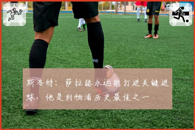 斯洛特:萨拉赫永远能打进关键进球,他是利物浦历史最佳之一