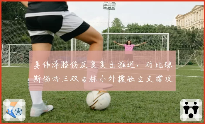 姜伟泽膝伤反复复出推迟，对比琼斯场均三双吉林小外援独立支撑攻防两端